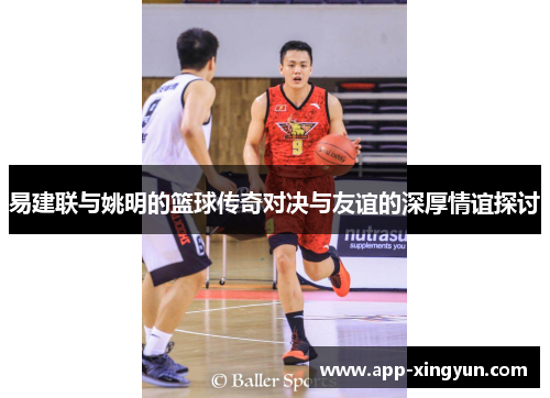 易建联与姚明的篮球传奇对决与友谊的深厚情谊探讨